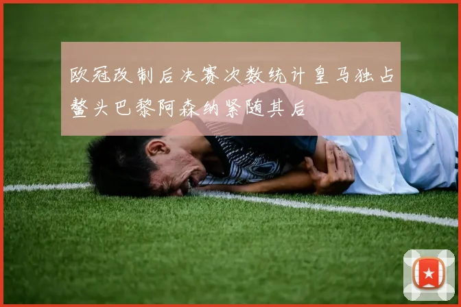 欧冠改制后决赛次数统计皇马独占鳌头巴黎阿森纳紧随其后