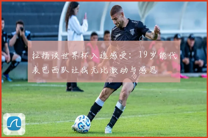 拉扬谈世界杯入选感受：19岁能代表巴西队让我无比激动与感恩