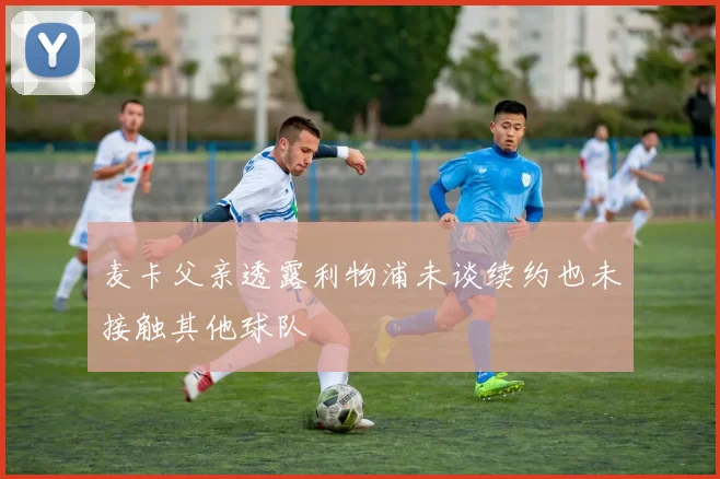麦卡父亲透露利物浦未谈续约也未接触其他球队