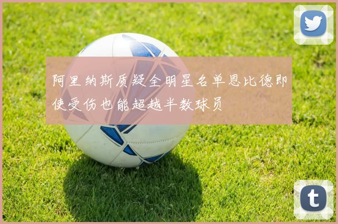 阿里纳斯质疑全明星名单恩比德即使受伤也能超越半数球员