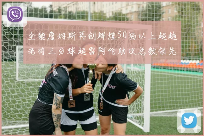 全能詹姆斯再创辉煌50场以上超越老将三分球超雷阿伦助攻总数领先隆多