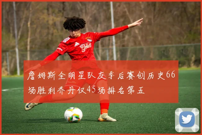 詹姆斯全明星队友季后赛创历史66场胜利乔丹仅45场排名第五