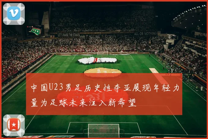 中国U23男足历史性夺亚展现年轻力量为足球未来注入新希望