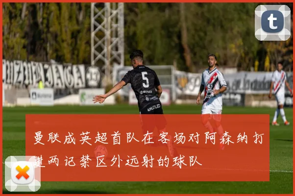 曼联成英超首队在客场对阿森纳打进两记禁区外远射的球队