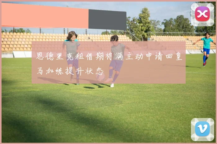 恩德里克租借期将满主动申请回皇马加练提升状态