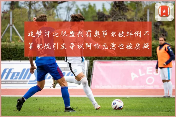 追梦评论联盟判罚奥萨尔被绊倒不算犯规引发争议阿伦无意也被质疑